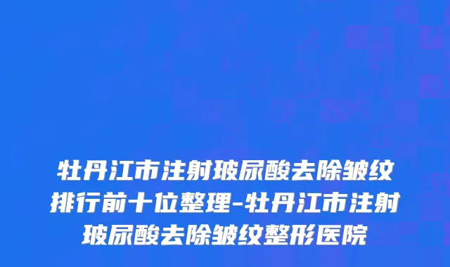 牡丹江市注射玻尿酸去除皱纹排行前十位整理-牡丹江市注射玻尿酸去除皱纹整形医院