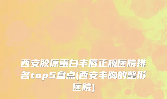 西安胶原蛋白丰唇正规医院排名top5盘点(西安丰胸的整形医院)