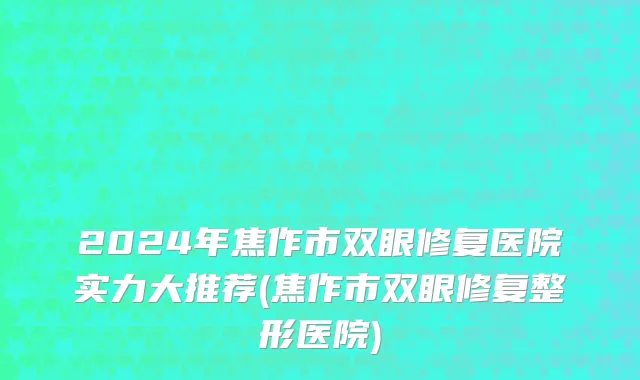 2024年焦作市双眼修复医院实力大推荐(焦作市双眼修复整形医院)