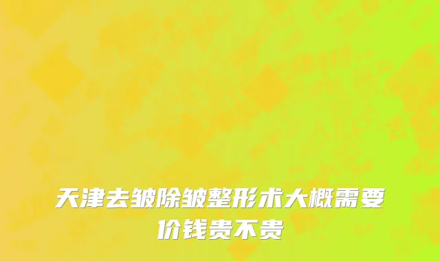 天津去皱除皱整形术大概需要价钱贵不贵
