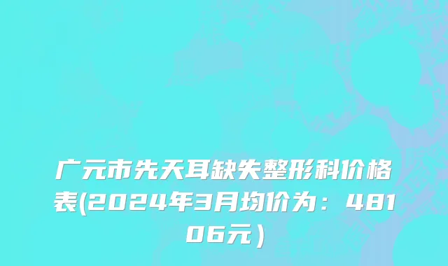 广元市先天耳缺失整形科价格表(2024年3月均价为：48106元）