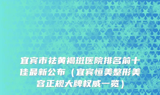 宜宾市祛黄褐斑医院排名前十佳最新公布（宜宾恒美整形美容正规大牌权威一览）