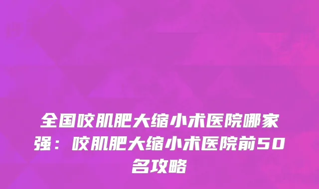全国咬肌肥大缩小术医院哪家强：咬肌肥大缩小术医院前50名攻略