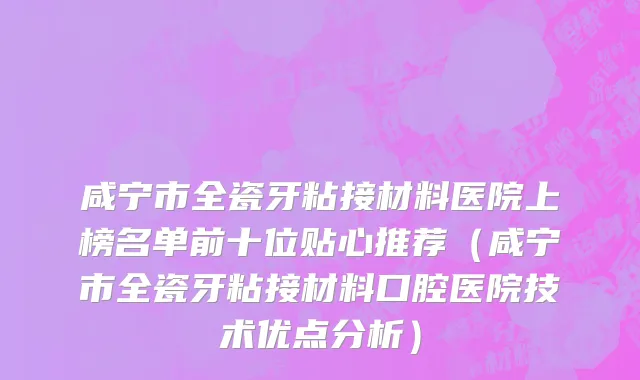 咸宁市全瓷牙粘接材料医院上榜名单前十位贴心推荐（咸宁市全瓷牙粘接材料口腔医院技术优点分析）