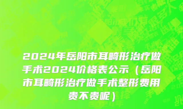 2024年岳阳市耳畸形治疗做手术2024价格表公示（岳阳市耳畸形治疗做手术整形费用贵不贵呢）