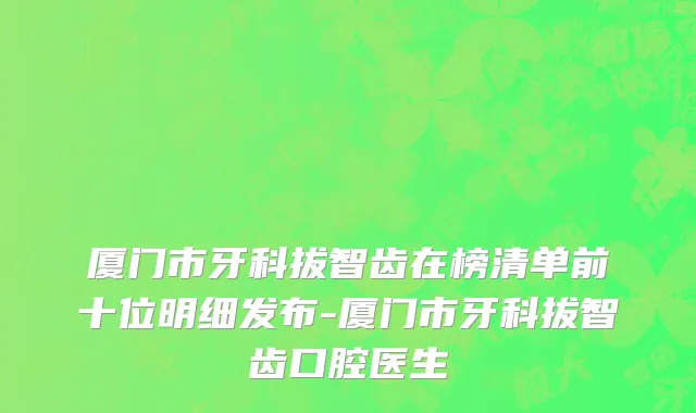 厦门市牙科拔智齿在榜清单前十位明细发布-厦门市牙科拔智齿口腔医生