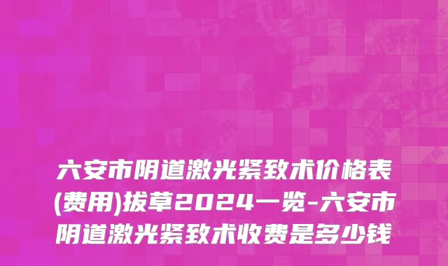 六安市阴道激光紧致术价格表(费用)拔草2024一览-六安市阴道激光紧致术收费是多少钱