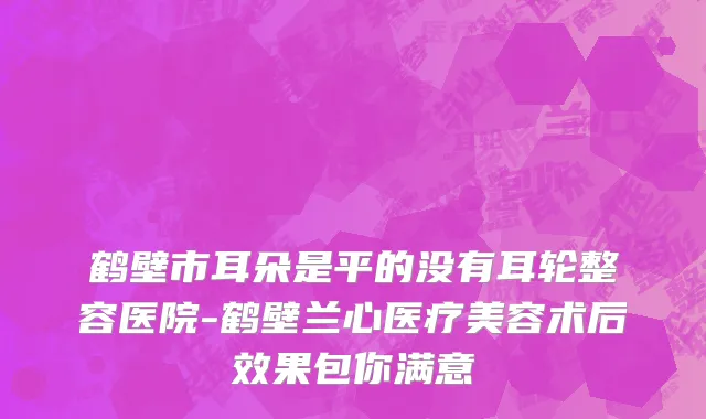 鹤壁市耳朵是平的没有耳轮整容医院-鹤壁兰心医疗美容术后效果包你满意