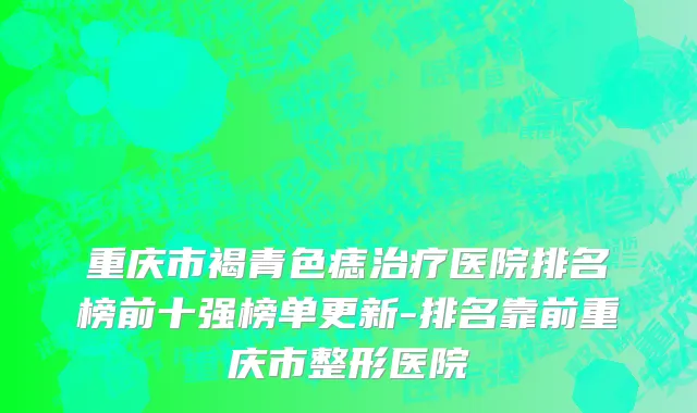 重庆市褐青色痣治疗医院排名榜前十强榜单更新-排名靠前重庆市整形医院
