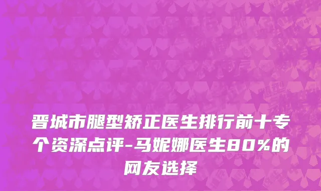 晋城市腿型矫正医生排行前十专个资深点评-马妮娜医生80%的网友选择