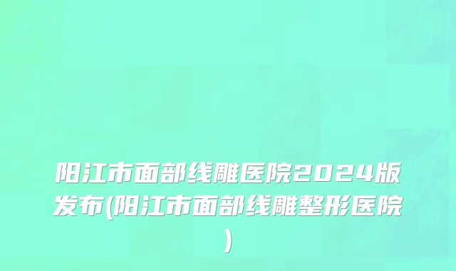 阳江市面部线雕医院2024版发布(阳江市面部线雕整形医院)