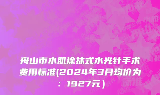 舟山市水肌涂抹式水光针手术费用标准(2024年3月均价为：1927元）