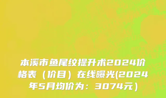 本溪市鱼尾纹提升术2024价格表（价目）在线曝光(2024年5月均价为：3074元）