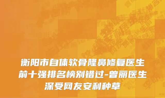 衡阳市自体软骨隆鼻修复医生前十强排名榜别错过-曾丽医生深受网友安利种草