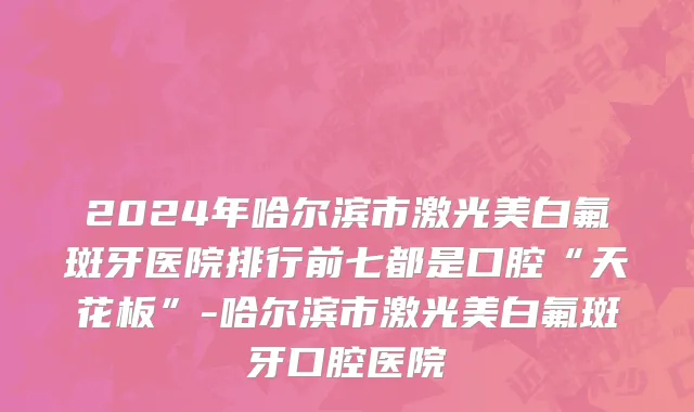 2024年哈尔滨市激光美白氟斑牙医院排行前七都是口腔“天花板”-哈尔滨市激光美白氟斑牙口腔医院