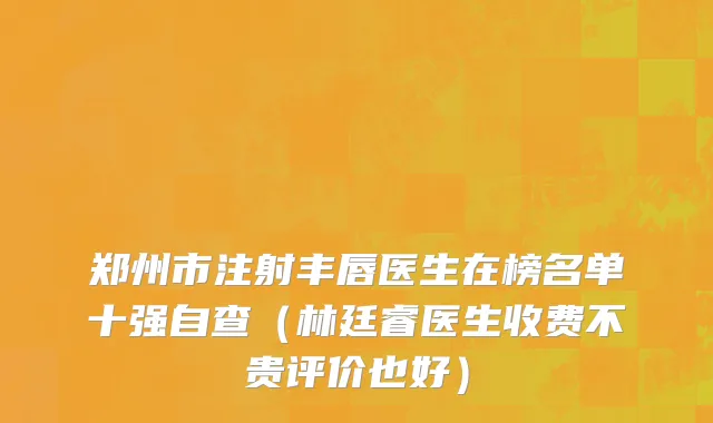 郑州市注射丰唇医生在榜名单十强自查（林廷睿医生收费不贵评价也好）