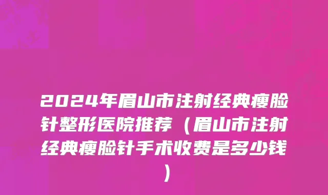 2024年眉山市注射经典瘦脸针整形医院推荐（眉山市注射经典瘦脸针手术收费是多少钱）