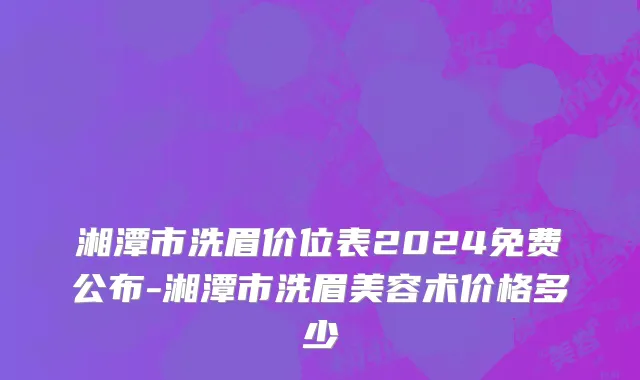 湘潭市洗眉价位表2024免费公布-湘潭市洗眉美容术价格多少