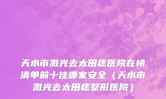 天水市激光去太田痣医院在榜清单前十佳哪家安全（天水市激光去太田痣整形医院）