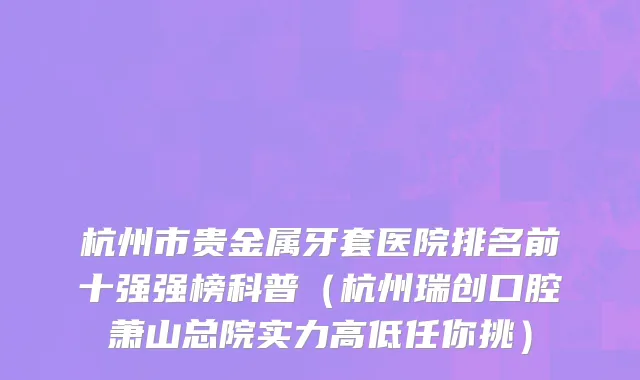 杭州市贵金属牙套医院排名前十强强榜科普（杭州瑞创口腔萧山总院实力高低任你挑）
