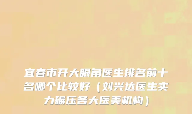 宜春市开大眼角医生排名前十名哪个比较好（刘兴达医生实力碾压各大医美机构）