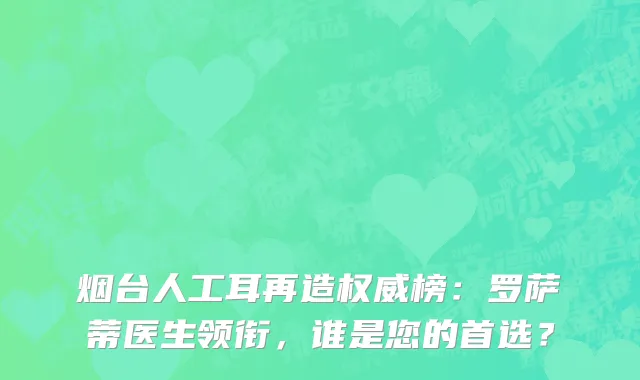 烟台人工耳再造权威榜:罗萨蒂医生领衔,谁是您的首选?