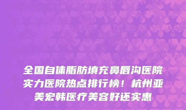 全国自体脂肪填充鼻唇沟医院实力医院热点排行榜!杭州亚美宏韩医疗美容好还实惠