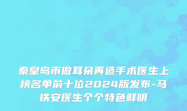 秦皇岛市做耳朵再造手术医生上榜名单前十位2024版发布-马铁安医生个个特色鲜明