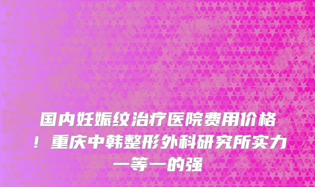国内妊娠纹治疗医院费用价格!重庆中韩整形外科研究所实力一等一的强