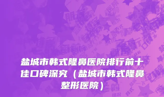 盐城市韩式隆鼻医院排行前十佳口碑深究（盐城市韩式隆鼻整形医院）