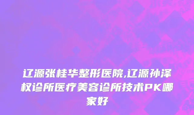 辽源张桂华整形医院,辽源孙泽权诊所医疗美容诊所技术PK哪家好