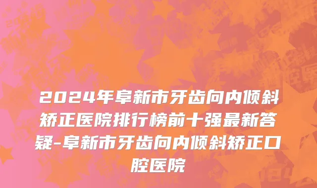 2024年阜新市牙齿向内倾斜矫正医院排行榜前十强最新答疑-阜新市牙齿向内倾斜矫正口腔医院