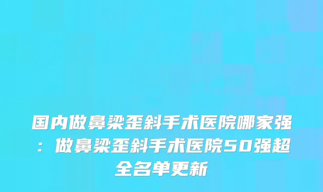 国内做鼻梁歪斜手术医院哪家强：做鼻梁歪斜手术医院50强超全名单更新