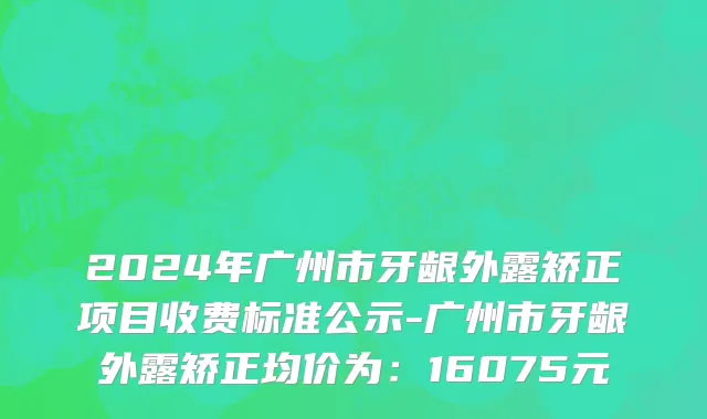 2024年广州市牙龈外露矫正项目收费标准公示-广州市牙龈外露矫正均价为：16075元