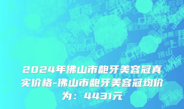 2024年佛山市龅牙美容冠真实价格-佛山市龅牙美容冠均价为：4431元