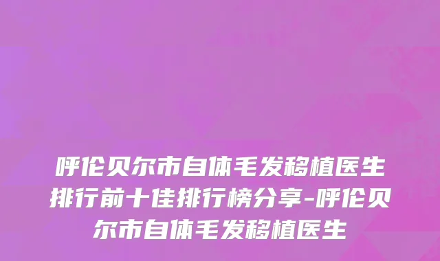 呼伦贝尔市自体毛发移植医生排行前十佳排行榜分享-呼伦贝尔市自体毛发移植医生