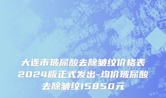 大连市玻尿酸去除皱纹价格表2024版正式发出-均价玻尿酸去除皱纹15850元