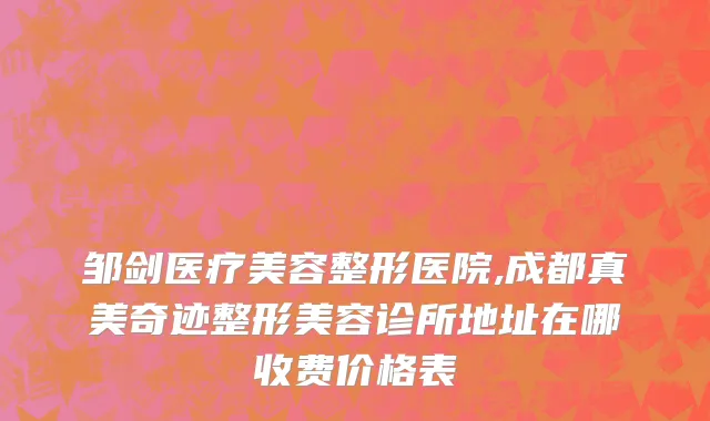 邹剑医疗美容整形医院,成都真美奇迹整形美容诊所地址在哪收费价格表
