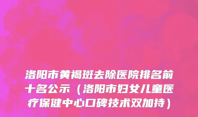洛阳市黄褐斑去除医院排名前十名公示（洛阳市妇女儿童医疗保健中心口碑技术双加持）
