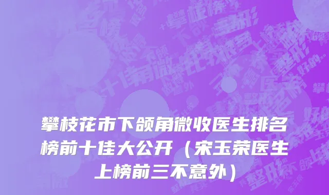攀枝花市下颌角微收医生排名榜前十佳大公开（宋玉荣医生上榜前三不意外）
