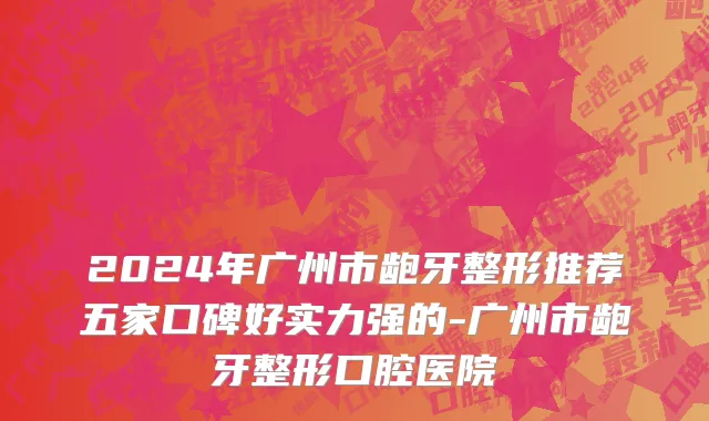 2024年广州市龅牙整形推荐五家口碑好实力强的-广州市龅牙整形口腔医院