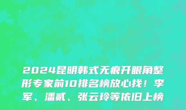 2024昆明韩式无痕开眼角整形专家前10排名榜放心找!李军、潘贰、张云玲等依旧上榜