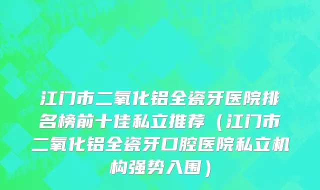 江门市二氧化铝全瓷牙医院排名榜前十佳私立推荐（江门市二氧化铝全瓷牙口腔医院私立机构强势入围）