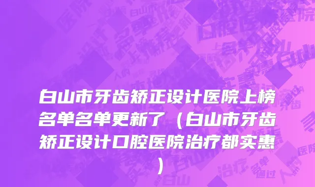 白山市牙齿矫正设计医院上榜名单名单更新了（白山市牙齿矫正设计口腔医院治疗都实惠）