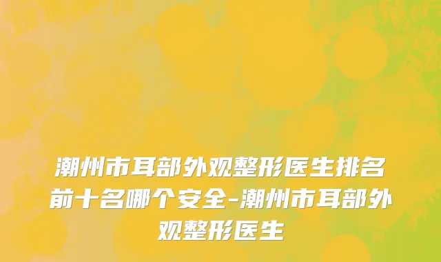 潮州市耳部外观整形医生排名前十名哪个安全-潮州市耳部外观整形医生