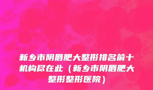 新乡市阴唇肥大整形排名前十机构尽在此（新乡市阴唇肥大整形整形医院）