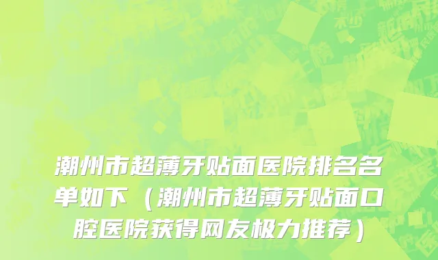 潮州市超薄牙贴面医院排名名单如下（潮州市超薄牙贴面口腔医院获得网友极力推荐）