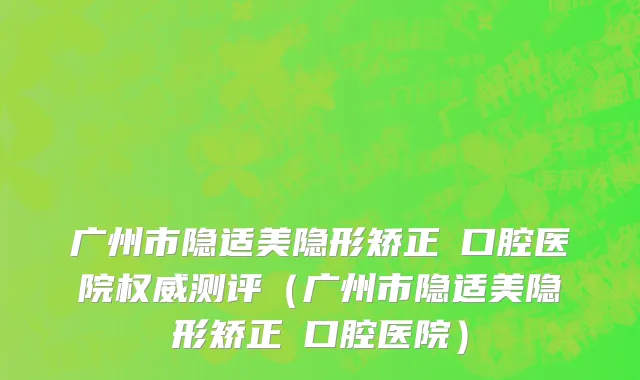 广州市隐适美隐形矫正 口腔医院权威测评（广州市隐适美隐形矫正 口腔医院）
