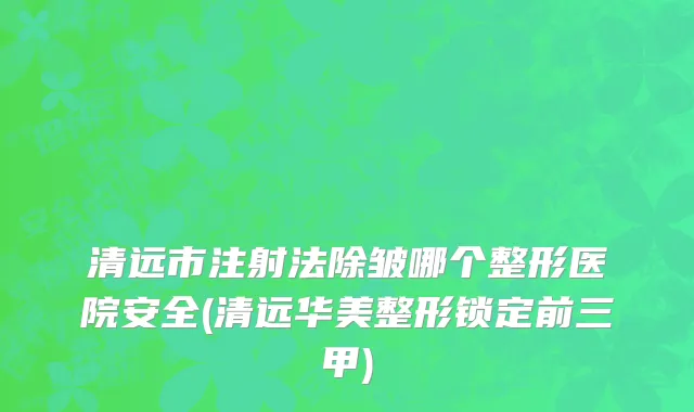 清远市注射法除皱哪个整形医院安全(清远华美整形锁定前三甲)