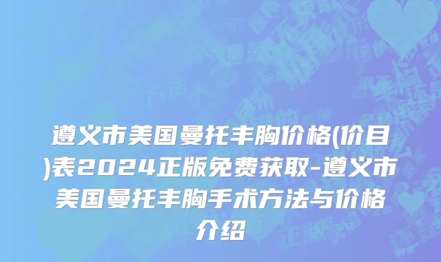 遵义市美国曼托丰胸价格(价目)表2024正版免费获取-遵义市美国曼托丰胸手术方法与价格介绍